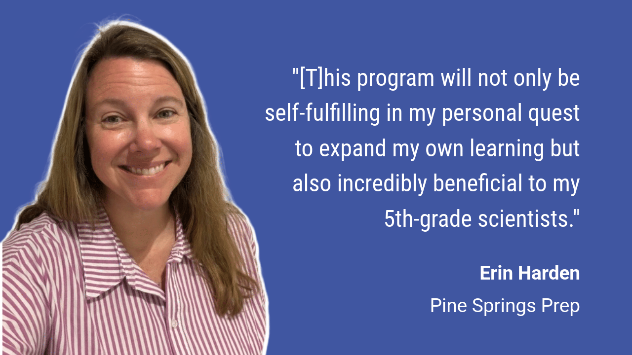 Headshot of Erin with quote: "[T]his program will not only be self-fulfilling in my personal quest to expand my own learning but also incredibly beneficial to my 5th-grade scientists."